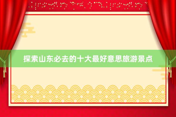 探索山东必去的十大最好意思旅游景点