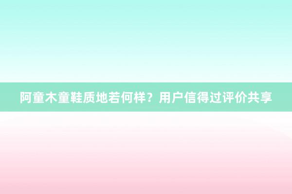 阿童木童鞋质地若何样？用户信得过评价共享