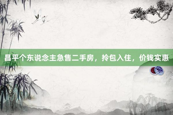 昌平个东说念主急售二手房，拎包入住，价钱实惠